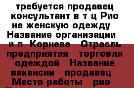 требуется продавец-консультант в т.ц.Рио на женскую одежду › Название организации ­ и.п. Корнева › Отрасль предприятия ­ торговля одеждой › Название вакансии ­ продавец › Место работы ­ рио › Подчинение ­ директору › Минимальный оклад ­ 20 000 › Максимальный оклад ­ 30 000 › Процент ­ 5 › Возраст от ­ 25 › Возраст до ­ 60 - Ивановская обл., Иваново г. Работа » Вакансии   . Ивановская обл.